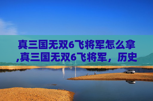 真三国无双6飞将军怎么拿,真三国无双6飞将军,历史与游戏的完美融合 真三国无双6飞将军怎么拿,真三国无双6飞将军,历史与游戏的完美融合