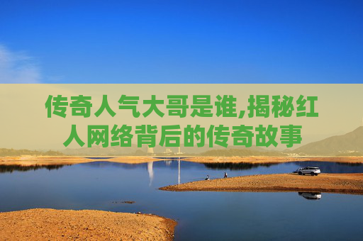 传奇人气大哥是谁,揭秘红人网络背后的传奇故事 传奇人气大哥是谁,揭秘红人网络背后的传奇故事