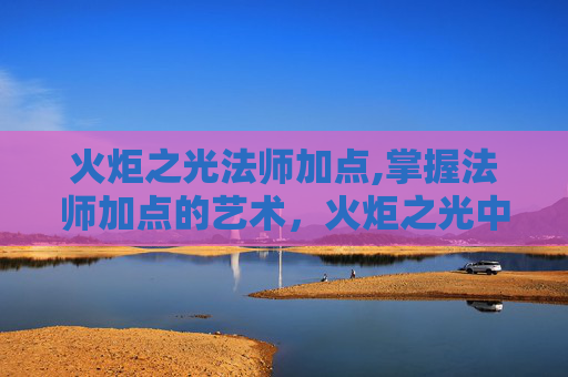 火炬之光法师加点,掌握法师加点的艺术，火炬之光中的魔法之旅