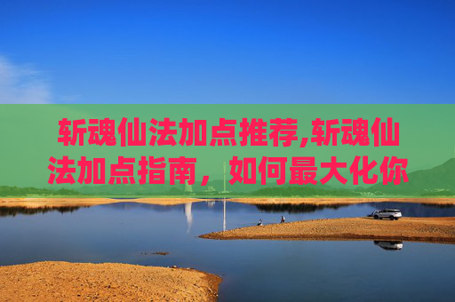 斩魂仙法加点推荐,斩魂仙法加点指南,如何最大化你的战斗力 斩魂仙法加点推荐,斩魂仙法加点指南,如何最大化你的战斗力