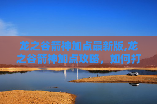 龙之谷箭神加点最新版,龙之谷箭神加点攻略，如何打造最强箭神