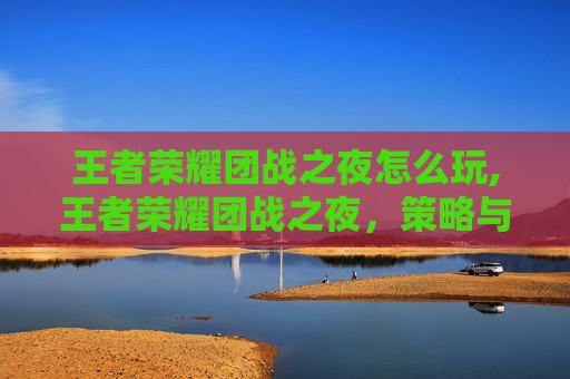 王者荣耀团战之夜怎么玩,王者荣耀团战之夜,策略与技巧的完美融合 王者荣耀团战之夜怎么玩,王者荣耀团战之夜,策略与技巧的完美融合