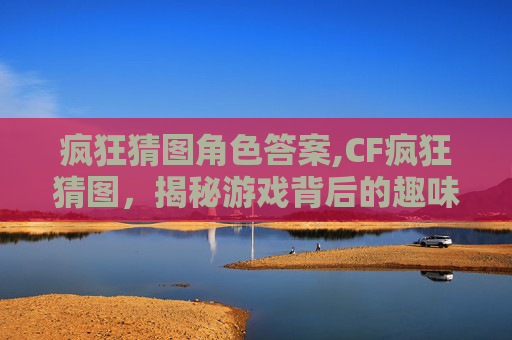 疯狂猜图角色答案,CF疯狂猜图，揭秘游戏背后的趣味与挑战