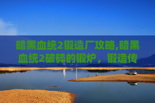 暗黑血统2锻造厂攻略,暗黑血统2破碎的锻炉，锻造传奇，解锁隐藏力量