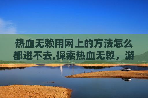 热血无赖用网上的方法怎么都进不去,探索热血无赖，游戏无法启动的常见问题及解决方法