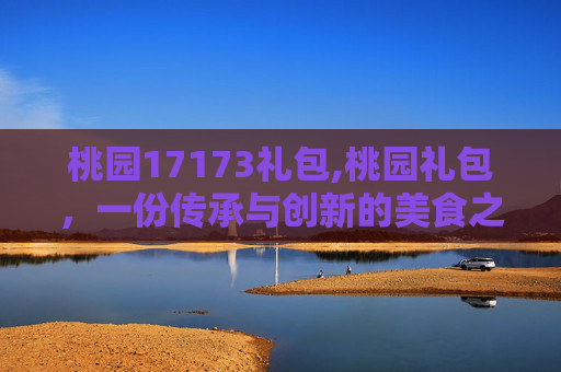 桃园17173礼包,桃园礼包，一份传承与创新的美食之旅