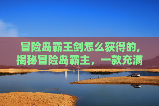 冒险岛霸王剑怎么获得的,揭秘冒险岛霸主,一款充满挑战与乐趣的在线游戏 冒险岛霸王剑怎么获得的,揭秘冒险岛霸主,一款充满挑战与乐趣的在线游戏
