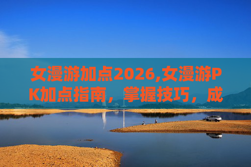 女漫游加点2026,女漫游PK加点指南，掌握技巧，成为战场之王
