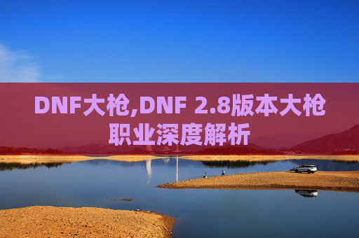 DNF大枪,DNF 2.8版本大枪职业深度解析
