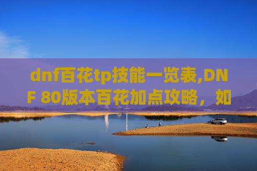 dnf百花tp技能一览表,DNF 80版本百花加点攻略，如何最大化你的输出与生存能力