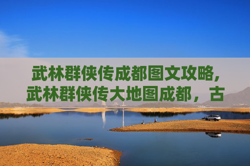 武林群侠传成都图文攻略,武林群侠传大地图成都，古蜀文明与武侠世界的完美融合