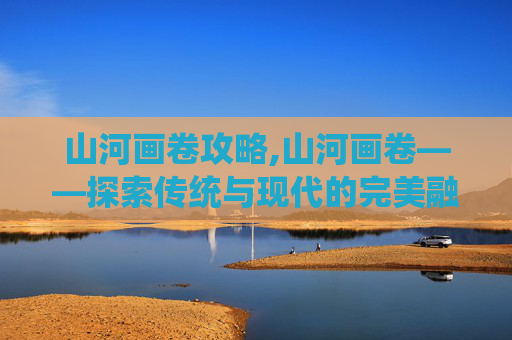 山河画卷攻略,山河画卷——探索传统与现代的完美融合 山河画卷攻略,山河画卷——探索传统与现代的完美融合