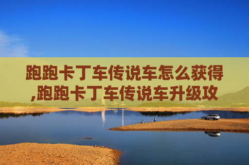 跑跑卡丁车传说车怎么获得,跑跑卡丁车传说车升级攻略