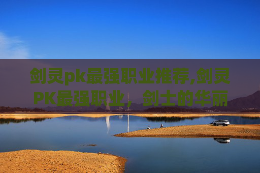 剑灵pk最强职业推荐,剑灵PK最强职业,剑士的华丽逆袭 剑灵pk最强职业推荐,剑灵PK最强职业,剑士的华丽逆袭