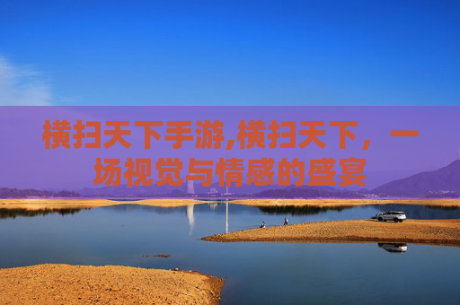 横扫天下手游,横扫天下，一场视觉与情感的盛宴