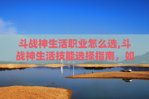斗战神生活职业怎么选,斗战神生活技能选择指南,如何最大化你的收益 斗战神生活职业怎么选,斗战神生活技能选择指南,如何最大化你的收益