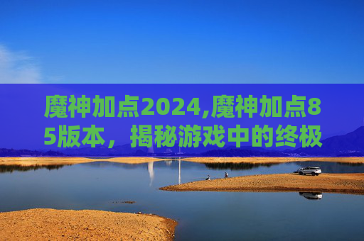魔神加点2024,魔神加点85版本，揭秘游戏中的终极力量