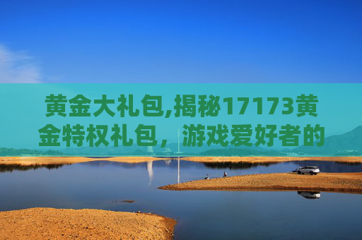 黄金大礼包,揭秘17173黄金特权礼包，游戏爱好者的终极福利