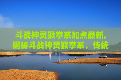 斗战神灵猴拳系加点最新,揭秘斗战神灵猴拳系，传统武术中的瑰宝
