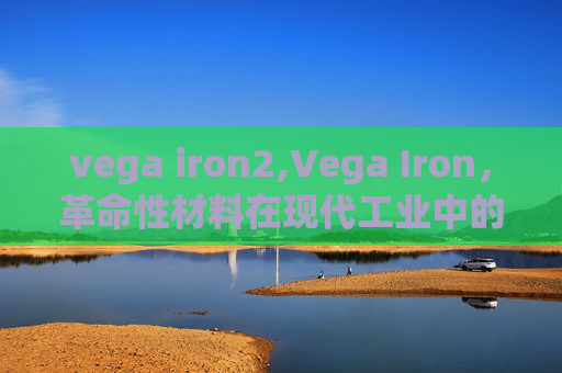 vega iron2,Vega Iron,革命性材料在现代工业中的关键作用 vega iron2,Vega Iron,革命性材料在现代工业中的关键作用
