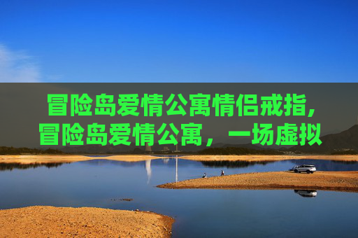 冒险岛爱情公寓情侣戒指,冒险岛爱情公寓，一场虚拟世界的浪漫邂逅