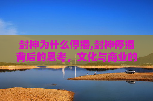 封神为什么停播,封神停播背后的思考，文化与商业的微妙平衡