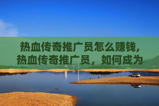 热血传奇推广员怎么赚钱,热血传奇推广员,如何成为传奇游戏的忠实粉丝 热血传奇推广员怎么赚钱,热血传奇推广员,如何成为传奇游戏的忠实粉丝