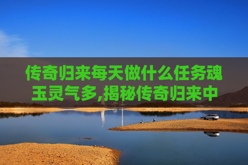 传奇归来每天做什么任务魂玉灵气多,揭秘传奇归来中的魂玉之谜