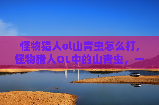 怪物猎人ol山青虫怎么打,怪物猎人OL中的山青虫，一种独特而危险的生物