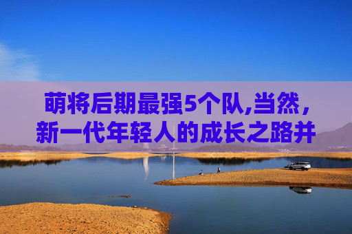 萌将后期最强5个队,当然，新一代年轻人的成长之路并非一帆风顺。他们面临着诸多挑战和困难，需要付出更多的努力和汗水才能实现自己的梦想。但正是这些挑战和困难，让他们更加坚韧和勇敢，也让他们更加珍惜每一次成长的机会