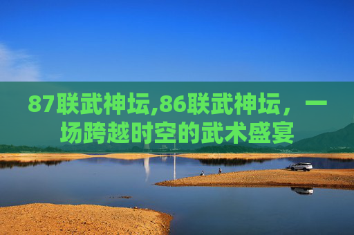 87联武神坛,86联武神坛，一场跨越时空的武术盛宴