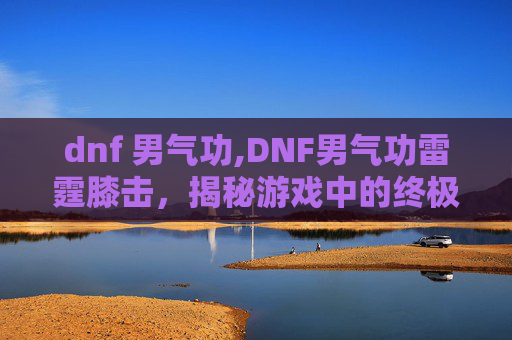 dnf 男气功,DNF男气功雷霆膝击，揭秘游戏中的终极技能