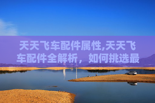 天天飞车配件属性,天天飞车配件全解析，如何挑选最适合你的赛车