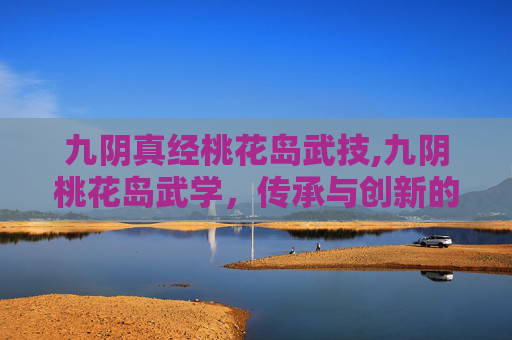 九阴真经桃花岛武技,九阴桃花岛武学，传承与创新的武术瑰宝