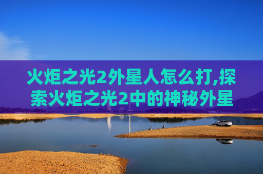 火炬之光2外星人怎么打,探索火炬之光2中的神秘外星人——揭开外星生物的奥秘
