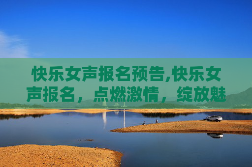 快乐女声报名预告,快乐女声报名，点燃激情，绽放魅力
