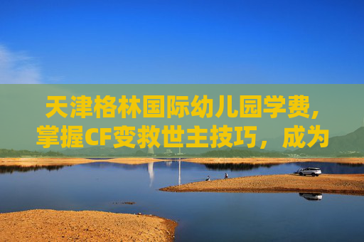 天津格林国际幼儿园学费,掌握CF变救世主技巧,成为战场上的不败传说 天津格林国际幼儿园学费,掌握CF变救世主技巧,成为战场上的不败传说