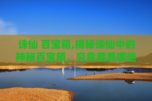 诛仙 百宝箱,揭秘诛仙中的神秘百宝箱，究竟藏着哪些珍稀宝物？