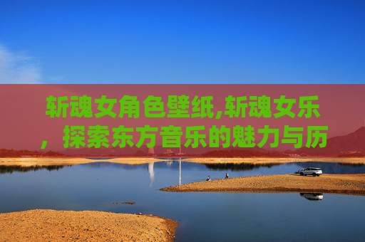 斩魂女角色壁纸,斩魂女乐,探索东方音乐的魅力与历史 斩魂女角色壁纸,斩魂女乐,探索东方音乐的魅力与历史