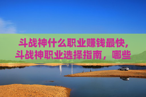斗战神什么职业赚钱最快,斗战神职业选择指南，哪些职业最赚钱？