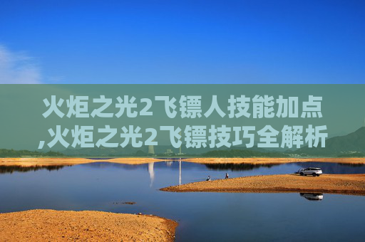 火炬之光2飞镖人技能加点,火炬之光2飞镖技巧全解析 火炬之光2飞镖人技能加点,火炬之光2飞镖技巧全解析