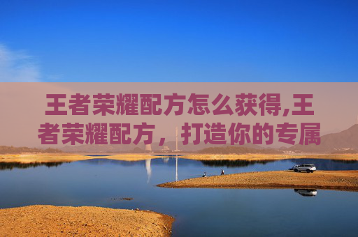 王者荣耀配方怎么获得,王者荣耀配方，打造你的专属英雄