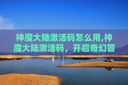 神魔大陆激活码怎么用,神魔大陆激活码，开启奇幻冒险之旅的钥匙