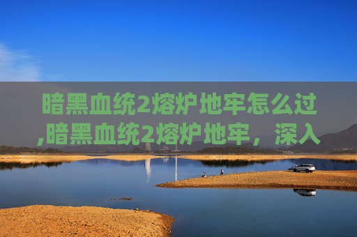 暗黑血统2熔炉地牢怎么过,暗黑血统2熔炉地牢，深入探索与挑战的终极之地