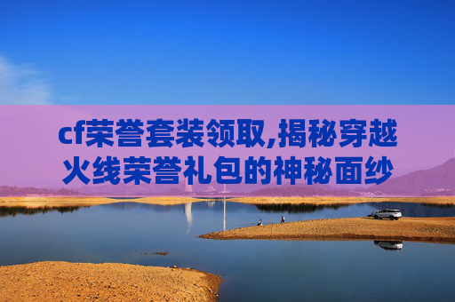 cf荣誉套装领取,揭秘穿越火线荣誉礼包的神秘面纱