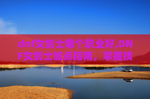 dnf女剑士哪个职业好,DNF女剑士加点指南，掌握技能组合，打造完美战斗风格