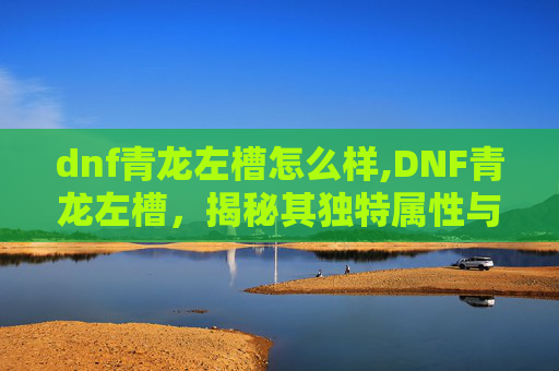 dnf青龙左槽怎么样,DNF青龙左槽，揭秘其独特属性与实战价值