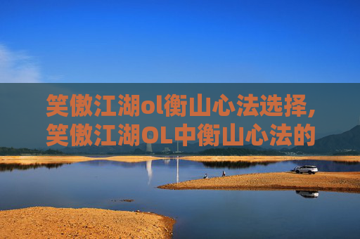 笑傲江湖ol衡山心法选择,笑傲江湖OL中衡山心法的深度解析与实践指南