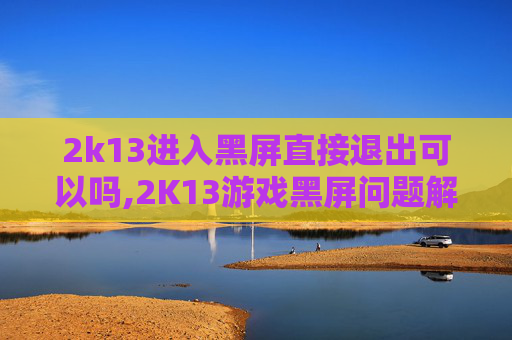2k13进入黑屏直接退出可以吗,2K13游戏黑屏问题解析与解决策略