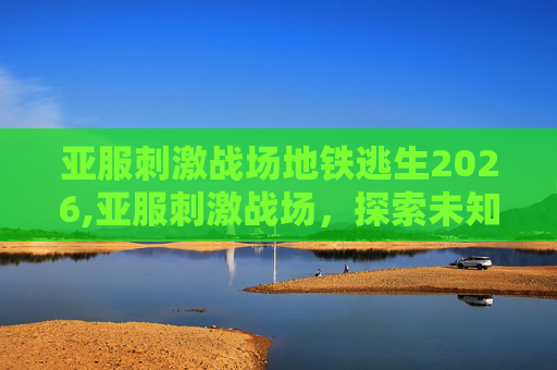 亚服刺激战场地铁逃生2026,亚服刺激战场，探索未知的战场，体验不一样的战斗乐趣！